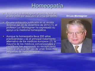 Homeopatía
 El doctor Luc Montagnier, Premio Nobel en
  el año 2008 por descubrir el virus del SIDA..   Dr.Luc Montagnier

 En una entrevista publicada en el revista
  Science del 24 de diciembre de 2010 (1), el
  profesor Luc Montagnier ha expresado su
  apoyo a la medicina homeopática.

 Aunque la homeopatía lleva 200 años
  practicándose y es el principal tratamiento
  alternativo de los médicos europeos (2), la
  mayoría de los médicos convencionales y
  científicos han expresado su escepticismo
  sobre la eficacia del uso de unas dosis muy
  pequeñas de medicamentos.
 