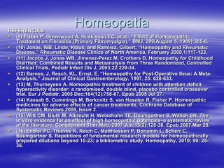 REFERENCIAS:
                           Homeopatía
 (9) Fisher P, Greenwood A, Huskisson EC, et al., “Effect of Homoeopathic
  Treatment on Fibrositis (Primary Fibromyalgia),” BMJ, 299(August 5, 1989):365-6.
 (10) Jonas, WB, Linde, Klaus, and Ramirez, Gilbert, “Homeopathy and Rheumatic
  Disease,” Rheumatic Disease Clinics of North America, February 2000,1:117-123.
 (11) Jacobs J, Jonas WB, Jimenez-Perez M, Crothers D, Homeopathy for Childhood
  Diarrhea: Combined Results and Metaanalysis from Three Randomized, Controlled
  Clinical Trials, Pediatr Infect Dis J, 2003;22:229-34.
 (12) Barnes, J, Resch, KL, Ernst, E, “Homeopathy for Post-Operative Ileus: A Meta-
  Analysis,” Journal of Clinical Gastroenterology, 1997, 25: 628-633.
 (13) M, Thurneysen A. Homeopathic treatment of children with attention deficit
  hyperactivity disorder: a randomised, double blind, placebo controlled crossover
  trial. Eur J Pediatr. 2005 Dec;164(12):758-67. Epub 2005 Jul 27.
 (14) Kassab S, Cummings M, Berkovitz S, van Haselen R, Fisher P. Homeopathic
  medicines for adverse effects of cancer treatments. Cochrane Database of
  Systematic Reviews 2009, Issue 2.
 (15) Witt CM, Bluth M, Albrecht H, Weisshuhn TE, Baumgartner S, Willich SN. The
  in vitro evidence for an effect of high homeopathic potencies–a systematic review
  of the literature. Complement Ther Med. 2007 Jun;15(2):128-38. Epub 2007 Mar 28.
 (16) Endler PC, Thieves K, Reich C, Matthiessen P, Bonamin L, Scherr C,
  Baumgartner S. Repetitions of fundamental research models for homeopathically
  prepared dilutions beyond 10-23: a bibliometric study. Homeopathy, 2010; 99: 25-
  36.
 