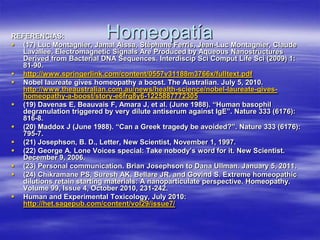 REFERENCIAS:               Homeopatía
 (17) Luc Montagnier, Jamal Aissa, Stéphane Ferris, Jean-Luc Montagnier, Claude
  Lavallee, Electromagnetic Signals Are Produced by Aqueous Nanostructures
  Derived from Bacterial DNA Sequences. Interdiscip Sci Comput Life Sci (2009) 1:
  81-90.
 http://www.springerlink.com/content/0557v31188m3766x/fulltext.pdf
 Nobel laureate gives homeopathy a boost. The Australian. July 5, 2010.
  http://www.theaustralian.com.au/news/health-science/nobel-laureate-gives-
  homeopathy-a-boost/story-e6frg8y6-1225887772305
 (19) Davenas E, Beauvais F, Amara J, et al. (June 1988). “Human basophil
  degranulation triggered by very dilute antiserum against IgE”. Nature 333 (6176):
  816-8.
 (20) Maddox J (June 1988). “Can a Greek tragedy be avoided?”. Nature 333 (6176):
  795-7.
 (21) Josephson, B. D., Letter, New Scientist, November 1, 1997.
 (22) George A. Lone Voices special: Take nobody’s word for it. New Scientist.
  December 9, 2006.
 (23) Personal communication. Brian Josephson to Dana Ullman. January 5, 2011.
 (24) Chikramane PS, Suresh AK, Bellare JR, and Govind S. Extreme homeopathic
  dilutions retain starting materials: A nanoparticulate perspective. Homeopathy.
  Volume 99, Issue 4, October 2010, 231-242.
 Human and Experimental Toxicology, July 2010:
  http://het.sagepub.com/content/vol29/issue7/
 