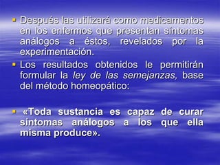  Después las utilizará como medicamentos
  en los enfermos que presentan síntomas
  análogos a éstos, revelados por la
  experimentación.
 Los resultados obtenidos le permitirán
  formular la ley de las semejanzas, base
  del método homeopático:

 «Toda sustancia es capaz de curar
  síntomas análogos a los que ella
  misma produce».
 