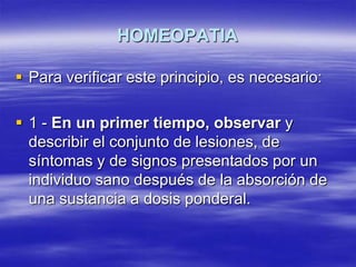 HOMEOPATIA

 Para verificar este principio, es necesario:

 1 - En un primer tiempo, observar y
  describir el conjunto de lesiones, de
  síntomas y de signos presentados por un
  individuo sano después de la absorción de
  una sustancia a dosis ponderal.
 