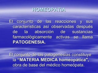 HOMEOPATIA

El conjunto de las reacciones y sus
  características así observadas después
  de    la    absorción   de   sustancias
  farmacológicamente activas se llama
  PATOGENESIA.

El conjunto de las patogenesias constituye
  la “MATERIA MEDICA homeopática",
  obra de base del médico homeópata.
 