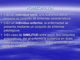 HOMEOPATIA
 1-En un individuo sano, una sustancia activa
  provoca un conjunto de síntomas característicos.
 2-En un individuo enfermo, la enfermedad se
  presenta mediante un conjunto de síntomas
  patológicos.
 3-En caso de SIMILITUD entre estos dos conjuntos
  sintomáticos, dar al enfermo la sustancia en dosis
  débil produce la desaparición de los síntomas, por
  tanto la curación.
 