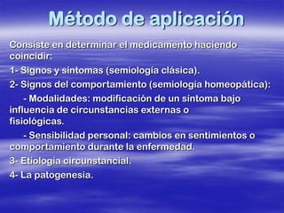 Método de aplicación
Consiste en determinar el medicamento haciendo
coincidir:
1- Signos y síntomas (semiología clásica).
2- Signos del comportamiento (semiología homeopática):
    - Modalidades: modificación de un síntoma bajo
influencia de circunstancias externas o
fisiológicas.
    - Sensibilidad personal: cambios en sentimientos o
comportamiento durante la enfermedad.
3- Etiología circunstancial.
4- La patogenesia.
 