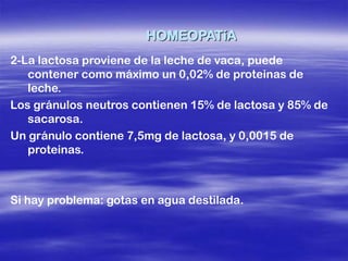 HOMEOPATíA
2-La lactosa proviene de la leche de vaca, puede
   contener como máximo un 0,02% de proteinas de
   leche.
Los gránulos neutros contienen 15% de lactosa y 85% de
   sacarosa.
Un gránulo contiene 7,5mg de lactosa, y 0,0015 de
   proteinas.



Si hay problema: gotas en agua destilada.
 