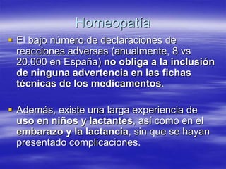 Homeopatía
 El bajo número de declaraciones de
  reacciones adversas (anualmente, 8 vs
  20.000 en España) no obliga a la inclusión
  de ninguna advertencia en las fichas
  técnicas de los medicamentos.

 Además, existe una larga experiencia de
  uso en niños y lactantes, así como en el
  embarazo y la lactancia, sin que se hayan
  presentado complicaciones.
 