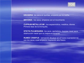 TOS
TOS SECA:

DROSERA tos seca en quintas, empeora por la noche.

BRYONIA : tos seca, empeora con el movimiento

CUPRUM METALLICUM : tos espasmódica, metálica, disnea.
Primera fase de la bronquitis.

STICTA PULMONARIA tos seca, agotadora, mucosa nasal seca,
obstrucción nasal que no mejora al sonarse.

RUMEX CRISPUS : sensación de picor en el hueco supraesternal,
con tos seca y que empeora inspirando aire fresco
 