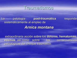 Traumatismos

La      patología      post-traumática       responde
  sistemáticamente al empleo de
                Arnica montana

   extraordinaria acción sobre los dolores, hematomas,
  edemas, así como sobre          las     consecuencias
  psicológicas del choque traumático.
 