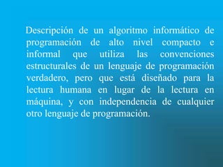 Descripción de un algoritmo informático de
programación de alto nivel compacto e
informal que utiliza las convenciones
estructurales de un lenguaje de programación
verdadero, pero que está diseñado para la
lectura humana en lugar de la lectura en
máquina, y con independencia de cualquier
otro lenguaje de programación.
 