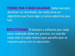 Tener una o más salidas: Debe siempre
devolver un resultado; de nada sirve un
algoritmo que hace algo y nunca sabemos que
fue.

Efectividad: El tiempo y esfuerzo por cada
paso realizado debe ser preciso, no usando
nada más ni nada menos que aquello que se
requiera para y en su ejecución.
 