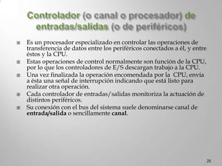 Cont…UNIDAD DE CONTROL (UC)Detecta señales de estadoprocedentes de las distintas unidades, indicando su situación o condición de funcionamiento. Capta de la memoria una a una las instrucciones del programa, y, de acuerdo con el código de operación de la instrucción captada y con las señales de estado, genera señales de control dirigidas a todas las unidades, monitorizando las operaciones que implican la ejecución de la instrucción.Reloj o generador de PulsosSe encuentra en la unidad de control, por medio de los pulsos sincroniza todas las operaciones elementales del computador. El período de esta señal se denomina tiempo de ciclo (nanosegundos y varios microsegundos). La frecuencia del reloj (millones de ciclos/segundo, o Megahercios, abreviadamente Mhz)Es un parámetro que en parte determina la velocidad de funcionamiento del computador.