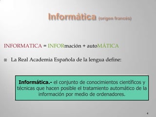 4Informática (origen francés)INFORMATICA = INFORmación + autoMÁTICALa Real Academia Española de la lengua define:Informática.-el conjunto de conocimientos científicos y técnicas que hacen posible el tratamiento automático de la información por medio de ordenadores.