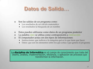 Datos de Salida…Son las salidas de un programa como:Los resultados de un cálculo matemáticoLos resultados la búsqueda de un nombreEstos pueden utilizarse como datos de un programa posteriorLa palabra dato se utiliza como contraposición a instrucciónEl computador actúa con dos tipos de informaciones: Instrucciones: que indican a la máquina qué es lo que tiene que hacerDatos: que son los elementos sobre los que actúa o que genera el programa7La disciplina de Informática es el cuerpo de conocimiento que trata del diseño, análisis, implementación, eficiencia, y aplicación de procesos que transforman la información.