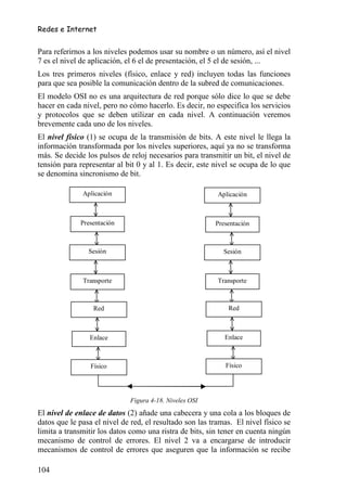 Redes e Internet


Para referirnos a los niveles podemos usar su nombre o un número, así el nivel
7 es el nivel de aplicación, el 6 el de presentación, el 5 el de sesión, ...
Los tres primeros niveles (físico, enlace y red) incluyen todas las funciones
para que sea posible la comunicación dentro de la subred de comunicaciones.
El modelo OSI no es una arquitectura de red porque sólo dice lo que se debe
hacer en cada nivel, pero no cómo hacerlo. Es decir, no especifica los servicios
y protocolos que se deben utilizar en cada nivel. A continuación veremos
brevemente cada uno de los niveles.
El nivel físico (1) se ocupa de la transmisión de bits. A este nivel le llega la
información transformada por los niveles superiores, aquí ya no se transforma
más. Se decide los pulsos de reloj necesarios para transmitir un bit, el nivel de
tensión para representar al bit 0 y al 1. Es decir, este nivel se ocupa de lo que
se denomina sincronismo de bit.

              Aplicación                                  Aplicación



             Presentación                                Presentación



                Sesión                                      Sesión



              Transporte                                  Transporte



                  Red                                        Red



                Enlace                                      Enlace



                 Físico                                     Físico




                              Figura 4-18. Niveles OSI
El nivel de enlace de datos (2) añade una cabecera y una cola a los bloques de
datos que le pasa el nivel de red, el resultado son las tramas. El nivel físico se
limita a transmitir los datos como una ristra de bits, sin tener en cuenta ningún
mecanismo de control de errores. El nivel 2 va a encargarse de introducir
mecanismos de control de errores que aseguren que la información se recibe

104
 