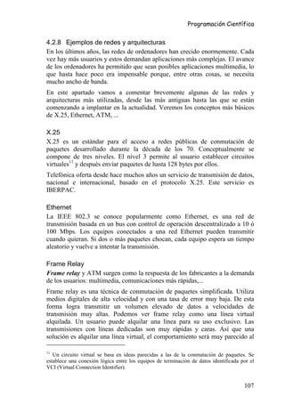 Programación Científica


4.2.8 Ejemplos de redes y arquitecturas
En los últimos años, las redes de ordenadores han crecido enormemente. Cada
vez hay más usuarios y estos demandan aplicaciones más complejas. El avance
de los ordenadores ha permitido que sean posibles aplicaciones multimedia, lo
que hasta hace poco era impensable porque, entre otras cosas, se necesita
mucho ancho de banda.
En este apartado vamos a comentar brevemente algunas de las redes y
arquitecturas más utilizadas, desde las más antiguas hasta las que se están
comenzando a implantar en la actualidad. Veremos los conceptos más básicos
de X.25, Ethernet, ATM, ...

X.25
X.25 es un estándar para el acceso a redes públicas de conmutación de
paquetes desarrollado durante la década de los 70. Conceptualmente se
compone de tres niveles. El nivel 3 permite al usuario establecer circuitos
virtuales11 y después enviar paquetes de hasta 128 bytes por ellos.
Telefónica oferta desde hace muchos años un servicio de transmisión de datos,
nacional e internacional, basado en el protocolo X.25. Este servicio es
IBERPAC.

Ethernet
La IEEE 802.3 se conoce popularmente como Ethernet, es una red de
transmisión basada en un bus con control de operación descentralizado a 10 ó
100 Mbps. Los equipos conectados a una red Ethernet pueden transmitir
cuando quieran. Si dos o más paquetes chocan, cada equipo espera un tiempo
aleatorio y vuelve a intentar la transmisión.

Frame Relay
Frame relay y ATM surgen como la respuesta de los fabricantes a la demanda
de los usuarios: multimedia, comunicaciones más rápidas,...
Frame relay es una técnica de conmutación de paquetes simplificada. Utiliza
medios digitales de alta velocidad y con una tasa de error muy baja. De esta
forma logra transmitir un volumen elevado de datos a velocidades de
transmisión muy altas. Podemos ver frame relay como una línea virtual
alquilada. Un usuario puede alquilar una línea para su uso exclusivo. Las
transmisiones con líneas dedicadas son muy rápidas y caras. Así que una
solución es alquilar una línea virtual, el comportamiento será muy parecido al

11
   Un circuito virtual se basa en ideas parecidas a las de la conmutación de paquetes. Se
establece una conexión lógica entre los equipos de terminación de datos identificada por el
VCI (Virtual Connection Identifier).


                                                                                      107
 