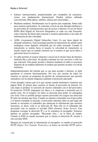 Redes e Internet


•   Enlaces internacionales, proporcionados por compañías de comunica-
    ciones con implantación internacional. Pueden utilizar cableado
    convencional, fibra óptica, satélites, enlaces por microondas, …
•   Mediante módems. Posiblemente sea la opción más empleada. Sobre todo
    para usuarios particulares. Se conectan a través de una llamada telefónica a
    un proveedor de comunicaciones que da acceso a Internet. El uso de líneas
    RDSI (Red Digital de Servicios Integrados) es cada vez más frecuente,
    como solución de futuro para conectar a usuarios particulares a las redes de
    información de alta velocidad.
•   ADSL (Asymmetric Digital Subscriber Line). Es una línea digital de
    abonado asimétrica. Esta tecnología permite la transmisión de señales tanto
    analógicas como digitales utilizando par de cobre trenzado. Cuando la
    transmisión se realiza hacia el usuario la velocidad de transmisión es
    mucho mayor que en sentido contrario (es el usuario el que envía datos o
    peticiones hacia el exterior).
•   El cable permite al usuario disponer a través de la misma línea de Internet,
    telefonía fija y televisión. Se pueden contratar los tres servicios o sólo los
    que interesen. Para poder acceder a Internet mediante el cable es necesario
    disponer de un módem (diferente al módem que permite acceder a la red de
    telefonía).
Independientemente del método que se use para acceder a Internet, se debe
garantizar el correcto funcionamiento. Por eso, por encima de todos los
usuarios se ejecuta un programa de gestión de comunicaciones que permite
entenderse con las demás máquinas mediante el protocolo adecuado.
Como ejemplo veamos qué es lo que sucede cuando intentamos visualizar una
página Web. El primer paso consiste en llamar al proveedor de Internet. En
esta etapa se produce la conexión de nuestro ordenador con el del proveedor.
El protocolo TCP/IP empaqueta los datos y se empiezan a transmitir por el
puerto serie. En el receptor, los datos se procesan para poder ser entregados
con éxito. Esto es posible porque nuestro proveedor nos asigna una dirección
IP entre las muchas que tiene. Cuando ya estamos conectados con el proveedor
y le hemos mandado el mensaje, el proveedor intentará saber en qué lugar del
mundo se encuentra el ordenador que almacena la información que nosotros
buscamos, es decir, cuál es su dirección IP. Para ello en el ordenador del
proveedor está en marcha el servidor DNS (Domain Name Server). Este
programa averigua la dirección IP y se lo comunica al navegador. Entonces
aparece en nuestro navegador: "Buscando sitio..." en la barra de estado.
Cuando el DNS no puede encontrar por sí mismo la dirección IP, recurre a
otro servidor DNS.
Después de comunicarle la información al navegador, se cambia al protocolo
HTTP (Hyper Text Transfer Protocol) y se busca un servidor HTTP activo,


116
 