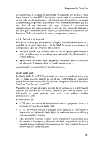 Programación Científica


que corresponda a la dirección transmitida: "Conectando con el sitio...". Para
llegar hasta el servidor HTTP, los routers van enviando los paquetes de datos
de una red a otra hasta alcanzar el ordenador destino. Como Internet es una red
descentralizada, no podemos conectarnos con el ordenador principal y que este
nos lleve al que buscamos, sino que debemos ir conectándonos
progresivamente con varios ordenadores, uno tras otro, para poder alcanzar la
red en la que se encuentra nuestro objetivo, y dentro de la red el ordenador que
buscamos. Todo esto se realiza de manera transparente al usuario.

4.3.4 Servicios en Internet
Una de las razones que han propiciado el rápido crecimiento de Internet es la
variedad de servicios disponibles y la facilidad de acceso a los mismos. Se
distinguen dos tipos de servicios o aplicaciones:
•   Servicios básicos, son aquellos sobre los que se apoyan generalmente el
    resto de aplicaciones o se utilizan para actividades de administración y
    control de la red.
•   Aplicaciones de usuario final: programas concebidos para ser utilizados
    por el usuario final como el ftp, correo electrónico, news, ...
A continuación se describen los principales servicios.

World Wide Web
La World Wide Web (WWW) o teleraña es el servicio estrella de todos a los
que se puede acceder, además de ser el que experimenta un crecimiento
mayor. Fue desarrollado en el CERN (Centro Europeo de Estudios Nucleares,
Suiza) por Tim Barnes-Lee en 1992.
Mediante este servicio, el usuario dispone de un fácil acceso a la información
ofrecida por multitud de servidores, repartidos por todo el mundo. Esta
información se puede presentar tanto como texto, gráficos, sonidos,
animaciones o vídeo.
La Web se basa en:
•   HTTP como mecanismo de entendimiento entre el programa cliente y el
    programa servidor. Se usa desde 1990.
•   HTML (Hypertext markup Language) como lenguaje de descripción y
    formato de las páginas del Web. Sigue un modelo de desarrollo abierto y
    está en constante evolución.
•   URL (Uniform Resource Locator) como mecanismo estandarizado para
    dar nombre a las páginas y elementos del Web, asignándoles un título y
    una ruta de acceso unívocos. Se compone de tres partes: método de acceso,
    nombre del host y ruta de acceso


                                                                            117
 