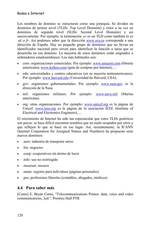 Redes e Internet


Los nombres de dominio se estructuran como una jerarquía. Se dividen en
dominios de primer nivel (TLDs: Top Level Domains) y éstos a su vez en
dominios de segundo nivel (SLDs: Second Level Domains) y así
sucesivamente. Por ejemplo, la terminación .es es un TLD como también lo es
.uk o fr. Así podemos saber que la dirección www.uva.es corresponde a una
dirección de España. Hay un pequeño grupo de dominios que no llevan un
identificador nacional pero sirven para identificar la función o tarea que se
desarrolla en ese dominio. La mayoría de estos dominios están asignados a
ordenadores estadounidenses. Los más habituales son:
•   com: organizaciones comerciales. Por ejemplo: www.amazon.com (librería
    americana), www.kelkoo.com (guía de compras por Internet), ...
•   edu: universidades y centros educativos (en su mayoría norteamericanos).
    Por ejemplo: www.harvard.edu (Universidad de Harvard, USA).
•   gov: organismos gubernamentales. Por ejemplo: www.nasa.gov es la
    dirección de la Nasa.
•   mil: organismos      militares.   Por    ejemplo:   www.navy.mil   (Marina
    americana).
•   org: otras organizaciones. Por ejemplo: www.unicef.org es la página de
    Unicef. www.ieee.org es la página de la asociación IEEE (Institute of
    Electrical and Electronics Engineers), ...
El crecimiento de Internet ha sido tan espectacular que estos TLDs genéricos
son pocos: se hace difícil encontrar nombres que no estén ocupados por otros y
que reflejen lo que se hace en ese lugar. Así, recientemente, la ICANN
(Internet Corporation for Assigned Names and Numbers) ha propuesto siete
nuevos dominios:
•   .aero: industria de transporte aéreo
•   .biz: negocios
•   .coop: cooperativas sin ánimo de lucro
•   .info: uso no restringido
•   .museum: museos
•   .name: registro para individuos (páginas personales)
•   .pro: profesiones liberales (contables, abogados, médicos)

4.4 Para saber más
[Carne] E. Bryan Carne, "Telecommunications Primer: data, voice and video
communications, 2ed.", Prentice Hall PTR



120
 