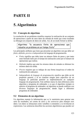 Programación Científica




PARTE II

5. Algorítmica

5.1 Concepto de algoritmo
La resolución de un problema científico requiere la realización de un conjunto
de operaciones a partir de unos datos de entrada de modo que como resultado
se obtengan un conjunto de datos de salida. Así, de un modo formal se define

       Algoritmo: “la secuencia finita de operaciones que
       resuelve un problema en un tiempo finito”
Los principales atributos que tiene que presentar un algoritmo son que debe ser
finito, definido, preciso e independiente de lenguaje de programación.
   •    Finito significa que debe tener un número finito de pasos y por tanto
        estar limitado tanto por el tiempo de realización como por el número de
        operaciones que realiza.
   •    Definido implica que ante los mismos datos de entrada se obtienen los
        mismos datos de salida.
   •    Preciso requiere que se indique de una forma inequívoca el orden de
        realización de cada paso.
   •    Independiente de lenguaje de programación significa que debe ser de
        propósito general, y al no contener ningún paso específico de un
        lenguaje en particular permitir su implementación en cualquier
        lenguaje de programación. Este atributo marca la clara diferencia entre
        algoritmo y programa de ordenador, y es que el algoritmo siempre es
        anterior al programa de ordenador, un algoritmo se puede codificar con
        diversos lenguajes de programación, dando lugar a diferentes
        programas de ordenador.

5.2 Elementos de un algoritmo
Un algoritmo maneja la información que se le suministra para generar una
serie de resultados, así consta de datos y de sentencias para manejar esos
datos. Los datos se almacenan como variables o constantes y se involucran en
expresiones. Las sentencias describen las acciones algorítmicas que pueden ser


                                                                           123
 
