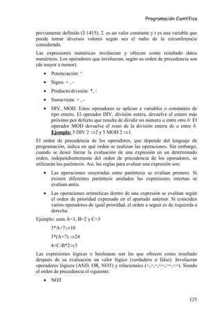 Programación Científica


previamente definido (3.1415), 2. es un valor constante y r es una variable que
puede tomar diversos valores según sea el radio de la circunferencia
considerada.
Las expresiones numéricas involucran y ofrecen como resultado datos
numéricos. Los operadores que involucran, según su orden de precedencia son
(de mayor a menor):
   •   Potenciación: ^
   •   Signo: + , -
   •   Producto/división: *, /
   •   Suma/resta: + , -
   •   DIV, MOD. Estos operadores se aplican a variables o constantes de
       tipo entero. El operador DIV, división entera, devuelve el entero más
       próximo por defecto que resulta de dividir un número a entre otro b. El
       operador MOD devuelve el resto de la división entera de a entre b.
       Ejemplo: 5 DIV 2 ⇒2 y 5 MOD 2 ⇒1.
El orden de precedencia de los operadores, que depende del lenguaje de
programación, indica en qué orden se realizan las operaciones. Sin embargo,
cuando se desee forzar la evaluación de una expresión en un determinado
orden, independientemente del orden de precedencia de los operadores, se
utilizarán los paréntesis. Así, las reglas para evaluar una expresión son:
   •   Las operaciones encerradas entre paréntesis se evalúan primero. Si
       existen diferentes paréntesis anidados las expresiones internas se
       evalúan antes.
   •   Las operaciones aritméticas dentro de una expresión se evalúan según
       el orden de prioridad expresado en el apartado anterior. Si coinciden
       varios operadores de igual prioridad, el orden a seguir es de izquierda a
       derecha.
Ejemplo: sean A=1, B=2 y C=3
       3*A+7⇒10
       3*(A+7) ⇒24
       4+C-B*2⇒3
Las expresiones lógicas o booleanas son las que ofrecen como resultado
después de su evaluación un valor lógico (verdadero o falso). Involucran
operadores lógicos (AND, OR, NOT) y relacionales (<,>,=,<=,>=,<>). Siendo
el orden de precedencia el siguiente:
   •   NOT


                                                                            125
 