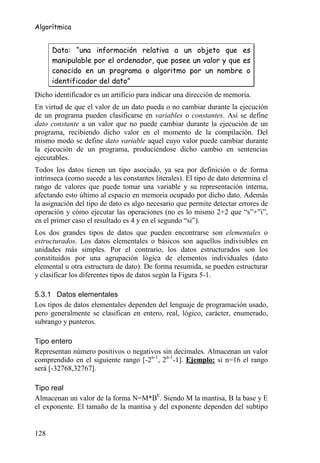 Algorítmica


      Dato: “una información relativa a un objeto que es
      manipulable por el ordenador, que posee un valor y que es
      conocido en un programa o algoritmo por un nombre o
      identificador del dato”
Dicho identificador es un artificio para indicar una dirección de memoria.
En virtud de que el valor de un dato pueda o no cambiar durante la ejecución
de un programa pueden clasificarse en variables o constantes. Así se define
dato constante a un valor que no puede cambiar durante la ejecución de un
programa, recibiendo dicho valor en el momento de la compilación. Del
mismo modo se define dato variable aquel cuyo valor puede cambiar durante
la ejecución de un programa, produciéndose dicho cambio en sentencias
ejecutables.
Todos los datos tienen un tipo asociado, ya sea por definición o de forma
intrínseca (como sucede a las constantes literales). El tipo de dato determina el
rango de valores que puede tomar una variable y su representación interna,
afectando esto último al espacio en memoria ocupado por dicho dato. Además
la asignación del tipo de dato es algo necesario que permite detectar errores de
operación y cómo ejecutar las operaciones (no es lo mismo 2+2 que “s”+”i”,
en el primer caso el resultado es 4 y en el segundo “si”).
Los dos grandes tipos de datos que pueden encontrarse son elementales o
estructurados. Los datos elementales o básicos son aquellos indivisibles en
unidades más simples. Por el contrario, los datos estructurados son los
constituidos por una agrupación lógica de elementos individuales (dato
elemental u otra estructura de dato). De forma resumida, se pueden estructurar
y clasificar los diferentes tipos de datos según la Figura 5-1.

5.3.1 Datos elementales
Los tipos de datos elementales dependen del lenguaje de programación usado,
pero generalmente se clasifican en entero, real, lógico, carácter, enumerado,
subrango y punteros.

Tipo entero
Representan número positivos o negativos sin decimales. Almacenan un valor
comprendido en el siguiente rango [-2n-1, 2n-1-1]. Ejemplo: si n=16 el rango
será [-32768,32767].

Tipo real
Almacenan un valor de la forma N=M*BE. Siendo M la mantisa, B la base y E
el exponente. El tamaño de la mantisa y del exponente dependen del subtipo


128
 