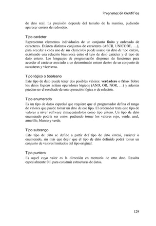 Programación Científica


de dato real. La precisión depende del tamaño de la mantisa, pudiendo
aparecer errores de redondeo.

Tipo carácter
Representan elementos individuales de un conjunto finito y ordenado de
caracteres. Existen distintos conjuntos de caracteres (ASCII, UNICODE, …),
para acceder a cada uno de sus elementos puede usarse un dato de tipo entero,
existiendo una relación biunívoca entre el tipo de dato carácter y el tipo de
dato entero. Los lenguajes de programación disponen de funciones para
acceder al carácter asociado a un determinado entero dentro de un conjunto de
caracteres y viceversa.

Tipo lógico o booleano
Este tipo de dato puede tener dos posibles valores: verdadero o falso. Sobre
los datos lógicos actúan operadores lógicos (AND, OR, NOR, …) y además
pueden ser el resultado de una operación lógica o de relación.

Tipo enumerado
Es un tipo de datos especial que requiere que el programador defina el rango
de valores que puede tomar un dato de ese tipo. El ordenador trata este tipo de
valores a nivel software almacenándolos como tipo entero. Un tipo de dato
enumerado podría ser color, pudiendo tomar los valores rojo, verde, azul,
amarillo, blanco y verde.

Tipo subrango
Este tipo de dato se define a partir del tipo de dato entero, carácter o
enumerado, sin más que decir que el tipo de dato definido podrá tomar un
conjunto de valores limitados del tipo original.

Tipo puntero
Es aquel cuyo valor es la dirección en memoria de otro dato. Resulta
especialmente útil para construir estructuras de datos.




                                                                           129
 