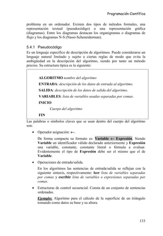 Programación Científica


problema en un ordenador. Existen dos tipos de métodos formales, una
representación textual (pseudocódigo) o una representación gráfica
(diagramas). Entre los diagramas destacan los organigramas o diagramas de
flujo y los diagramas N-S (Nassi-Scheneiderman).

5.4.1 Pseudocódigo
Es un lenguaje específico de descripción de algoritmos. Puede considerarse un
lenguaje natural limitado y sujeto a ciertas reglas de modo que evita la
ambigüedad en la descripción del algoritmo, siendo por tanto un método
preciso. Su estructura típica es la siguiente:


       ALGORITMO nombre del algoritmo
       ENTRADA: descripción de los datos de entrada al algoritmo.
       SALIDA: descripción de los datos de salida del algoritmo.
       VARIABLES: lista de variables usadas separadas por comas.
       INICIO
               Cuerpo del algoritmo
       FIN
Las palabras o símbolos claves que se usan dentro del cuerpo del algoritmo
son:
   • Operador asignación: ←.
       De forma compacta su formato es: Variable ← Expresión. Siendo
       Variable un identificador válido declarado anteriormente y Expresión
       una variable, constante, constante literal o fórmula a evaluar.
       Evidentemente el tipo de Expresión debe ser el mismo que el de
       Variable.
   • Operaciones de entrada/salida.
       En los algoritmos las sentencias de entrada/salida se reflejan con la
       siguiente sintaxis, respectivamente: leer lista de variables separadas
       por comas y escribir lista de variables o expresiones separadas por
       comas.
   • Estructuras de control secuencial. Consta de un conjunto de sentencias
     ordenadas.
       Ejemplo: Algoritmo para el cálculo de la superficie de un triángulo
       tomando como datos su base y su altura.



                                                                         133
 