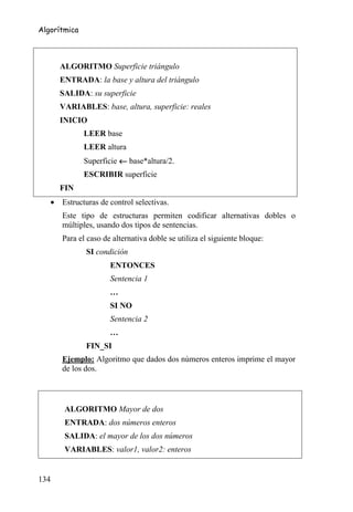 Algorítmica



      ALGORITMO Superficie triángulo
      ENTRADA: la base y altura del triángulo
      SALIDA: su superficie
      VARIABLES: base, altura, superficie: reales
      INICIO
              LEER base
              LEER altura
              Superficie ← base*altura/2.
              ESCRIBIR superficie
      FIN
   • Estructuras de control selectivas.
      Este tipo de estructuras permiten codificar alternativas dobles o
      múltiples, usando dos tipos de sentencias.
      Para el caso de alternativa doble se utiliza el siguiente bloque:
              SI condición
                     ENTONCES
                     Sentencia 1
                     …
                     SI NO
                     Sentencia 2
                     …
              FIN_SI
      Ejemplo: Algoritmo que dados dos números enteros imprime el mayor
      de los dos.



       ALGORITMO Mayor de dos
       ENTRADA: dos números enteros
       SALIDA: el mayor de los dos números
       VARIABLES: valor1, valor2: enteros


134
 