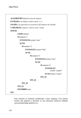 Algorítmica




 ALGORITMO Imprime texto de número
 ENTRADA: un número entero entre 1 y 5
 SALIDA: la expresión en caracteres del número de entrada
 VARIABLES: numero: entero, texto: string
 INICIO
           LEER numero
           SI numero=1
                            ←
              ENTONCES texto←"uno"
              SI NO
                SI numero=2
                                    ←
                      ENTONCES texto←"dos"
                      SI NO
                          SI numero=3
                                               ←
                                 ENTONCES texto←"tres"
                                 SI NO
                                         SI numero=4
                                              ENTONCES
                                                       ←
                                                  texto←"cuatro"
                                                         ←
                                              SI NO texto←"cinco"
                                         FIN_SI
                          FIN_SI
                FIN_SI
           FIN_SI
           ESCRIBIR texto
 FIN


       Esta solución es bastante complicada y poco elegante. Una opción
       mucho más práctica y eficiente es una estructura selectiva múltiple
       cuyo pseudocódigo genérico es:


136
 