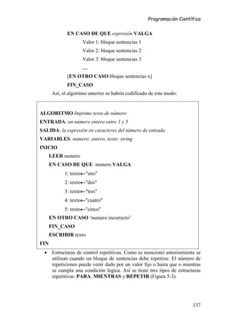 Programación Científica


              EN CASO DE QUE expresión VALGA
                     Valor 1: bloque sentencias 1
                     Valor 2: bloque sentencias 2
                     Valor 3: bloque sentencias 3
                     …
              [EN OTRO CASO bloque sentencias x]
              FIN_CASO
       Así, el algoritmo anterior se habría codificado de este modo:


ALGORITMO Imprime texto de número
ENTRADA: un número entero entre 1 y 5
SALIDA: la expresión en caracteres del número de entrada
VARIABLES: numero: entero, texto: string
INICIO
      LEER numero
      EN CASO DE QUE numero VALGA
                     ←
             1: texto←"uno"
                     ←
             2: texto←"dos"
                     ←
             3: texto←"tres"
                     ←
             4: texto←"cuatro"
                     ←
             5: texto←"cinco"
      EN OTRO CASO ‘numero incorrecto’
      FIN_CASO
      ESCRIBIR texto
FIN
  • Estructuras de control repetitivas. Como se mencionó anteriormente se
    utilizan cuando un bloque de sentencias debe repetirse. El número de
    repeticiones puede venir dado por un valor fijo o hasta que o mientras
    se cumpla una condición lógica. Así se tiene tres tipos de estructuras
    repetitivas: PARA, MIENTRAS y REPETIR (Figura 5-3).




                                                                        137
 