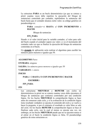 Programación Científica


  La estructura PARA es un bucle determinístico (ya que se conoce a
  priori cuantas veces debe repetirse la ejecución del bloque de
  sentencias) controlado por contador, repitiéndose la sentencias del
  bucle hasta que el contador alcanza cierto valor; su código genérico en
  pseudocódigo es:
         PARA contador=vi HASTA vf CON INCREMENTO n
         HACER
                 Bloque de sentencias
         FIN_PARA
  Siendo vi el valor inicial para la variable contador, vf valor para salir
  del bucle cuando el contador supere ese valor y n es el incremento del
  contador cada vez que se finalice la ejecución del bloque de sentencias
  contenidas en el bucle.
  Un ejemplo de aplicación sería realizar el algoritmo para escribir los
  números pares menores o iguales que 50.


ALGORITMO Pares
ENTRADA: ninguna
SALIDA: los números pares menores o iguales que 50
VARIABLES: i: entero
INICIO
      PARA i=2 HASTA 50 CON INCREMENTO 2 HACER
           ESCRIBIR i
      FIN_PARA
FIN
  Las estructuras MIENTRAS y REPETIR son ciclos no
  determinísticos (a priori no se conoce cuantas veces debe ejecutarse el
  bloque de sentencias que contiene) controlados por una condición
  lógica. En los bucles MIENTRAS la comprobación lógica se hace
  antes de comenzar cada ciclo, y si la evaluación de la condición lógica
  tiene resultado verdadero se ejecuta el contenido del ciclo y se vuelve a
  hacer la pregunta, si por el contrario el resultado es valor falso se sale
  del ciclo. En los bucles REPETIR la comprobación lógica se hace al
  finalizar cada ciclo, con lo cual al menos se ejecuta una vez, sin
  embargo, en los bucles MIENTRAS puede que no se ejecuten nunca si
  al entrar en el bucle la condición lógica es falsa. El pseudocódigo
  genérico de estas estructuras es:

                                                                        139
 