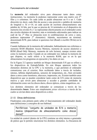 Funcionamiento del ordenador


La memoria del ordenador sirve para almacenar tanto datos como
instrucciones. La memoria la podemos representar como una matriz con 2m
filas y n columnas. En cada celda se puede almacenar un 0 o un 1. Cada
dirección (es decir, cada fila) da acceso a una posición o palabra de memoria
de longitud n. Si n=16, en cada acción de escritura almacenaríamos una
palabra de 16 bits, por lo que se precisa de 16 terminales en el dispositivo de
memoria (los niveles 0 y 1 se representan eléctricamente en el ordenador como
dos niveles distintos de tensión), más m terminales adicionales para indicar en
cuál de las 2m filas se almacena (con m combinaciones de ceros y unos,
podemos representar 2m elementos). Además, necesitamos un terminal,
denominado R/W, para indicar si queremos leer (Read) o escribir (Write) en la
memoria.
Cuando hablamos de la memoria del ordenador, habitualmente nos referimos a
memoria RAM (Random Access Memory, memoria de acceso aleatorio) y
ROM (Read Only Memory, memoria de solo lectura), aunque existen otras
como la memoria caché. Cuando en un ordenador nos indican la memoria de
que dispone, se suele referir a la memoria RAM, que es en la que
almacenamos los programas en ejecución y los datos en uso.
En la Figura 2-2 aparece también un bloque denominado E/S que se refiere a
los dispositivos de Entrada/Salida. En este bloque aparecen todos los
elementos distintos de la CPU y la memoria, y que permiten al ordenador
comunicarse con el exterior, bien recibiendo datos a través de teclados,
ratones, tabletas digitalizadoras, sensores de temperatura, etc., bien enviando
datos a otros como monitores, altavoces, impresoras, etc. Existen también unos
dispositivos que se pueden considerar tanto como de E/S como de memoria
masiva y que sirven para almacenar y acceder a grandes cantidades de
información como son los discos duros, discos ópticos, cintas magnéticas, etc.
Los distintos elementos del ordenador se comunican a través de los
denominados buses. Estos son simplemente pistas eléctricas a través de las
cuales se envían datos unos dispositivos a otros.

2.1.5 Otras definiciones
Finalizamos esta primera parte sobre el funcionamiento del ordenador dando
unas definiciones y conceptos de uso habitual.

     Periféricos: “conjunto de unidades de E/S y memoria
     masiva (dispositivos de almacenamiento como discos
     duros)”
La unidad de control (dentro de la CPU) contiene un reloj interno o generador
de pulsos que le permite sincronizar los distintos elementos. La frecuencia de



18
 