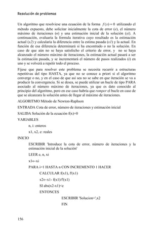 Resolución de problemas


Un algoritmo que resolviese una ecuación de la forma f ( x) = 0 utilizando el
método expuesto, debe solicitar inicialmente la cota de error (e), el número
máximo de iteraciones (n) y una estimación inicial de la solución (xi). A
continuación, evaluaría la formula iterativa cuyo resultado es la estimación
actual (x2) y calcularía la diferencia entre la estima pasada (x1) y la actual. En
función de esa diferencia determinará si ha encontrado o no la solución. En
caso de que aún no se haya satisfecho el criterio de error, y no se haya
alcanzado el número máximo de iteraciones, la estimación actual pasará a ser
la estimación pasada, y se incrementará el número de pasos realizados (i) en
uno y se volverá a repetir todo el proceso.
Fíjese que para resolver este problema se necesita recurrir a estructuras
repetitivas del tipo HASTA, ya que no se conoce a priori si el algoritmo
converge o no, y en el caso de que así sea no se sabe en que iteración se va a
producir la convergencia. Si se desea, se puede utilizar un bucle de tipo PARA
asociado al número máximo de iteraciones, ya que es dato conocido al
principio del algoritmo, pero en ese caso habría que romper el bucle en caso de
que se alcanzara la solución antes de llegar al máximo de iteraciones.
ALGORITMO Método de Newton-Raphson
ENTRADA Cota de error, número de iteraciones y estimación inicial
SALIDA Solución de la ecuación f(x)=0
VARIABLES
       n, i: enteros
       x1, x2, e: reales
INICIO
       ESCRIBIR 'Introduce la cota de error, número de iteraciones y la
       estimación inicial de la solución'
       LEER e, n, xi
       x1←xi
       PARA i=1 HASTA n CON INCREMENTO 1 HACER
               CALCULAR f(x1), f'(x1)
               x2←x1- f(x1)/f'(x1)
               SI abs(x2-x1)<e
               ENTONCES
                              ESCRIBIR 'Solucion=',x2
                              FIN


156
 