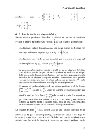 Programación Científica


                                             0 2 0                                           1 0 0
                                           1        −6 −2                                  1        3 1
resultando               que:            x= 1 1 1 =   =   ,                             y = −1 1 1 = = ,
                                           9        9   3                                  9        9 3
                                             0 2 3                                           1 0 3
       1 2 0
     1
z=     − 1 1 1 = 0.
     9
       1 2 0


6.2.5 Resolución de una integral definida
Existen muchos problemas científicos y técnicos en los que es necesario
                                                                b
evaluar la integral definida de una función ( ∫ f ( x)·dx ). Algunos ejemplos son:
                                                                a

•    El cálculo del trabajo desarrollado por una fuerza cuando se desplaza por
                                                                               r1
     una trayectoria desde un punto r1 a otro r2 : W = ∫ F (r )·dr .
                                                                               r2

•    El cálculo del valor medio de una magnitud que evoluciona a lo largo del
                                                                        t2
                                                                 1
     tiempo según una ley y (t ) , siendo y =
                                                             t 2 − t1   ∫ y (t )·dt .
                                                                        t1

•    Un campo en el que es imprescindible el cálculo de las integrales definidas
     es en el de la simulación por ordenador de sistemas continuos, en el que
     dado un conjunto de ecuaciones algebraico-diferenciales que representan la
     dinámica de un sistema cualquiera (modelo matemático), estas pueden
     resolverse de modo que dado el estado del sistema en tiempo t=0 puede
     conocerse el estado del sistema en cualquier instante posterior.
     En general el modelo dinámico de un sistema continuo es de la forma:
      F ( x, x, y, t ) = 0.
           &                                   dx
                            ,   donde x =
                                       &            . Como no siempre se puede encontrar una
     G ( x, y ) = 0.                          dt
                                                    x = x(t )
     solución analítica de la forma                            debe     recurrirse a métodos numéricos
                                                    y = y (t )
     que permitan obtener los valores de x e y en sucesivos y equidistantes
     instantes de tiempo desde el instante inicial hasta el final. Estos métodos
     numéricos están basados en la evaluación de integrales definidas.
                                   b
La integral definida               ∫ f ( x)·dx ,   donde f (x) es una función continua en el
                                   a
intervalo (a, b), puede ser interpretada geométricamente como el área bajo de
la curva y = f (x) entre x = a y x = b . Si dicho intervalo se subdivide en n
subintervalos (xi, xi+1) de longitud h, entonces esa integral definida puede


                                                                                                       167
 