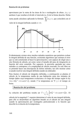 Resolución de problemas


aproximarse por la suma de las áreas de los n rectángulos de altura f ( x i ) y
anchura h que resultan al dividir el intervalo (a, b) de la forma descrita. Dicha
                                                 i = n −1
suma puede calcularse aplicando la fórmula        ∑ f ( xi ) ⋅ h , que coincidirá con el
                                                  i =0
valor de la integral definida cuando n→∞.




Evidentemente existen otros muchos métodos numéricos que permiten evaluar
la integral definida de una función, existiendo algoritmos que estiman el error
que se está cometiendo al hacer la aproximación y son capaces de elegir una u
otra fórmula de cálculo, así como variar el tamaño del paso de integración en
función del error cometido. Por supuesto, la precisión aportada por estos
métodos se contrapone a la complejidad de cálculo asociada. En este libro no
se pretende hacer una descripción de dichos métodos, tan sólo mostrar cómo
se puede resolver una integral definida usando un ordenador.
Para ilustrar el cálculo de integrales definidas, a continuación se plantea el
cálculo de la temperatura media de una habitación entre dos instantes de
tiempo dados cuya temperatura evoluciona a lo largo del tiempo según la ley
         (                 )
T (t ) = 50. e −t + 0.1·sin(10. * t ) , siendo T la temperatura en ºC y t el tiempo en
horas.

      Resolución del problema
                                                            t2

                                                            ∫ 50.(e                           )
                                                     1                −t
La solución del problema resulta ser T =                                   + 0.1·sin(10. * t ) ·dt .   El
                                                 t 2 − t1
                                                            t1
cálculo de la magnitud T requiere determinar el valor de una integral definida,
para ello se desarrollará un algoritmo basado en el cálculo de una integral
usando la aproximación por rectángulos particularizado a la función que
describe la evolución de la temperatura.



168
 