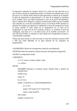 Programación Científica


El algoritmo solicitará los tiempos inicial (t1) y final (t2) del intervalo en el
que se desea calcular la temperatura media y el número de subintervalos (n) en
los que se va a dividir dicho intervalo para aproximar el cálculo de la integral.
El paso de integración se denominará h, y el valor de la integral se almacena
en la variable suma, que debe inicializarse a cero en el inicio del algoritmo.
Para el cálculo de la integral se requiere un bucle tipo PARA con una variable
tipo contador (i) y otra tipo acumulador (suma). En el bucle PARA primero se
generan los tiempos que aparecen al subdividir el intervalo temporal en el que
se desea calcular el valor medio de la temperatura (ti), el valor de la
temperatura en cada uno de esos instantes (tempi) y se acumula el área del
rectángulo, cuya base es ti y su altura tempi, en la variable acumulador. Al
salir del bucle PARA se estimará el valor medio de la temperatura (tempm) y
se presentarán resultados.
Nótese que para estimar el valor de tempi se usan dos funciones externas EXP
y SIN que están definidas en la gran mayoría de los lenguajes de
programación.


ALGORITMO Cálculo de la temperatura media de una habitación
ENTRADA Intervalo temporal, número de pasos del algoritmo integración
SALIDA La temperatura media
VARIABLES
       t1, t2, h, suma, ti, tempi, tempm: reales
       i, n: enteros
INICIO
       ESCRIBIR 'Introduce el instante inicial, instante final y número de
       subintervalos'
       LEER t1,t2,n
       suma←0.
       h←(t2-t1)/n
       PARA i=0 HASTA n-1 CON INCREMENTO 1
               ti←t1+h*i
               tempi←50.*(exp(-ti)+0.1*sin(10.*ti))
               suma←suma+tempi*h
       FIN_PARA
       tempm←suma/(t2-t1)


                                                                             169
 