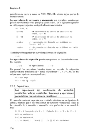 Lenguaje C


precedencia de mayor a menor es: NOT, AND, OR, y todas mayor que las de
los relacionales.
Los operadores de incremento y decremento son operadores unarios que
pueden ser utilizados como prefijos y como sufijos. En el siguiente segmento
de código aparecen junto a su significado entre comentarios:
      int n1=5, x;
       x=++n1            /* incrementa n1 antes de utilizar su
                         valor, x=6 */
       x=--n1            /* decrementa n1 antes de utilizar su
                         valor, x=4 */
       x=n1++         /* incrementa n1 después de utilizar su
                      valor, x=5 */
       x=n1--         /* decrementa n1 después de utilizar su valor
                      x=5 */
También pueden aparecer en expresiones directas sin asignación:
      ++n1;
Los operadores de asignación pueden compactarse en determinados casos.
Por ejemplo:
       i=i+2          es equivalente a:     i+=2
En general, los operadores binarios tienen un operador de asignación
correspondiente de la forma op=, donde op puede ser +, -, *, /, %. Así, las dos
asignaciones siguientes son equivalentes:
      var op= expr
      var = var op (expr)


7.1.6 Expresiones:
      Las expresiones son combinación de variables,
      constantes, valores constantes, funciones y operadores
      para obtener nuevos valores o resultados
El caso más común de expresión con resultado aritmético es un algoritmo de
cálculo, mientras que el caso más común de expresión con resultado lógico es
la evaluación de la ecuación o inecuación entre paréntesis en un control de
flujo
      Si X = 1 (verdadero), Y = 0 (falso), A = 1, B = 2, C = 3
      A<B es verdadero
      B>C es verdadero
      ! X && (A>=C) || (B!=C) || ! (X || Y) es verdadero



176
 
