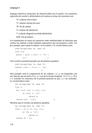 Lenguaje C


lenguaje natural en situaciones de interactividad con el usuario. Los caracteres
especiales de control y delimitadores de cadena en arrays de caracteres son:
       'n': carácter nueva línea
       'r': carácter retorno de carro
       '0': fin de cadena
       't': carácter de tabulación
       '': carácter diagonal invertida (backslash)
       EOF: Fin de fichero
Los tratamientos en arrays de caracteres están modularizados en funciones que
reciben las cadenas a tratar mediante argumentos que son punteros a ellas. Así
por ejemplo, para copiar la cadena t en la cadena s, la versión básica sería:
      void strcpy(char *s, char *t)
      { int i=0;
       while ( (s[i] = t[i]) != '0' )
               i++;                           }
Una versión avanzada haciendo uso de punteros quedaría:
      void strcpy(char *s, char *t)
      { while ((*s++ = *t++) != '0')
       ;                                 }
Otro ejemplo sería la comparación de las cadenas s y t y sus longitudes con
una función que devuelve 0 si s y t son de la misma longitud, <0 si s<t, y >0 si
s>t, restando los caracteres de la primera posición en que s y t no coinciden.
La versión básica sería:
      int strcmp(char *s, char *t)
      { int i;
       for (i=0; s[i] == t[i]; i++)
               if (s[i] == '0')
                       return 0;
       return s[i] - t[i];                             }
Mientras que la versión con punteros quedaría:
      int strcmp(char *s, char *t)
      { for( ; *s == *t; s++, t++)
               if (*s == '0')
                       return 0;
       return *s - *t;                                 }


178
 