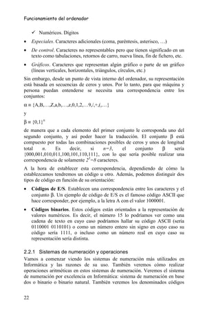Funcionamiento del ordenador


        Numéricos. Dígitos
•    Especiales. Caracteres adicionales (coma, paréntesis, asterisco, …)
•    De control. Caracteres no representables pero que tienen significado en un
     texto como tabulaciones, retornos de carro, nueva línea, fin de fichero, etc.
•    Gráficos. Caracteres que representan algún gráfico o parte de un gráfico
     (líneas verticales, horizontales, triángulos, círculos, etc.)
Sin embargo, desde un punto de vista interno del ordenador, su representación
está basada en secuencias de ceros y unos. Por lo tanto, para que máquina y
persona puedan entenderse se necesita una correspondencia entre los
conjuntos:
α ≡ {A,B,…,Z,a,b,…,z,0,1,2,…9,/,+,(,…}
y
β ≡ {0,1}n
de manera que a cada elemento del primer conjunto le corresponda uno del
segundo conjunto, y así poder hacer la traducción. El conjunto β está
compuesto por todas las combinaciones posibles de ceros y unos de longitud
total   n.    Es      decir,   si    n=3,     el   conjunto     β    sería
{000,001,010,011,100,101,110,111}, con lo que sería posible realizar una
correspondencia de solamente 23=8 caracteres.
A la hora de establecer esta correspondencia, dependiendo de cómo la
establezcamos tendremos un código u otro. Además, podemos distinguir dos
tipos de código en función de su orientación:
•    Códigos de E/S. Establecen una correspondencia entre los caracteres y el
     conjunto β. Un ejemplo de código de E/S es el famoso código ASCII que
     hace corresponder, por ejemplo, a la letra A con el valor 1000001.
•    Códigos binarios. Estos códigos están orientados a la representación de
     valores numéricos. Es decir, el número 15 lo podríamos ver como una
     cadena de texto en cuyo caso podríamos hallar su código ASCII (sería
     0110001 0110101) o como un número entero sin signo en cuyo caso su
     código sería 1111, o incluso como un número real en cuyo caso su
     representación sería distinta.

2.2.1 Sistemas de numeración y operaciones
Vamos a comenzar viendo los sistemas de numeración más utilizados en
Informática y las razones de su uso. También veremos cómo realizar
operaciones aritméticas en estos sistemas de numeración. Veremos el sistema
de numeración por excelencia en Informática: sistema de numeración en base
dos o binario o binario natural. También veremos los denominados códigos


22
 