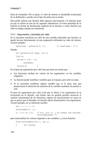 Lenguaje C


línea de comandos. Por su parte, el valor de retorno es declarable al principio
de su definición y acorde con el tipo devuelto con su return.
Para poder utilizar una función debe aparecer previamente a la función main
en que se utiliza en una de las siguietes alternativas: O como prototipo de la
función en forma de declaración explícita de la función; o como función con
todo su código situada con antelación.

7.4.1 Argumentos: Llamadas por valor
Si es necesario actualizar un valor de una variable utilizando una función, se
puede invocar directamente en una asignación utilizando su valor de retorno.
Así por ejemplo:
      resultado = potencia(2, 3);                    /* resultado = 8 */
Siendo:
      int potencia(int base, int n)
      { int p;
          for(p=1; n>0; --n)
               p=p*base;
          return p;           }
En el paso de argumentos por valor hay que tener en cuenta que:
•   Las funciones reciben los valores de los argumentos, no las variables
    originales.
•   La función puede modificar variables que se le pasan, pero sólo su copia.
•   Si es necesario modificar alguna variable que se le pase, hay que
    proporcionar la dirección de memoria de la variable mediante un puntero a
    esta.
El paso de argumentos por valor evita que se afecte a los argumentos en la
invocación de la función: este hecho, que en general permite preservar el
carácter instrumental de las funciones, supone un inconveniente en casos en
que se quiere que la llamada a la función afecte directamente a los argumentos.
Así por ejemplo, no es suficiente escribir:
      int i = 3, j = 4;
      intercambio(i, j);
      a = i-1; b= j+1;        /* a=2, b=5 (i, j no tienen los valores
                              intercambiados) */
para intercambiar los valores asignados a las variables i, j con la función:
      void intercambio(int i, int j)
      {        int interm;


186
 