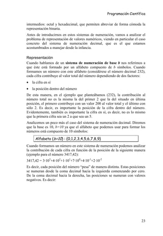 Programación Científica


intermedios: octal y hexadecimal, que permiten abreviar de forma cómoda la
representación binaria.
Antes de introducirnos en estos sistemas de numeración, vamos a analizar el
problema de representación de valores numéricos, viendo en particular el caso
concreto del sistema de numeración decimal, que es el que estamos
acostumbrados a manejar desde la infancia.

Representación
Cuando hablamos de un sistema de numeración de base b nos referimos a
que éste está formado por un alfabeto compuesto de b símbolos. Cuando
formamos un número con este alfabeto (considérese el número decimal 232),
cada cifra contribuye al valor total del número dependiendo de dos factores:
•   la cifra en sí
•   la posición dentro del número
De esta manera, en el ejemplo que planteábamos (232), la contribución al
número total no es la misma la del primer 2 que la del situado en última
posición, el primero contribuye con un valor 200 al valor total y el último con
sólo 2. Es decir, es importante la posición de la cifra dentro del número.
Evidentemente, también es importante la cifra en sí, es decir, no es lo mismo
que la primera cifra sea un 2 a que sea un 5.
Analicemos un poco más el caso del sistema de numeración decimal. Diremos
que la base es 10, b=10 ya que el alfabeto que podemos usar para formar los
números está compuesto de 10 símbolos:

      Alfabeto (b=10) : {0,1,2,3,4,5,6,7,8,9}
Cuando formamos un número en este sistema de numeración podemos analizar
la contribución de cada cifra en función de la posición de la siguiente manera
(ejemplo para el número 3417,42):
3417,42 = 3·103+4·102+1·101+7·100+4·10-1+2·10-2
Es decir, cada posición del número “pesa” de manera distinta. Estas posiciones
se numeran desde la coma decimal hacia la izquierda comenzando por cero.
De la coma decimal hacia la derecha, las posiciones se numeran con valores
negativos. Es decir:




                                                                            23
 