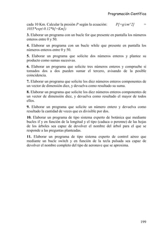 Programación Científica


cada 10 Km. Calcular la presión P según la ecuación:       P[=g/cm^2]        =
1035*exp(-0.12*h[=Km])
3. Elaborar un programa con un bucle for que presente en pantalla los números
enteros entre 0 y 50.
4. Elaborar un programa con un bucle while que presente en pantalla los
números enteros entre 0 y 50.
5. Elaborar un programa que solicite dos números enteros y plantee su
producto como sumas sucesivas.
6. Elaborar un programa que solicite tres números enteros y compruebe si
tomados dos a dos pueden sumar el tercero, avisando de la posible
coincidencia.
7. Elaborar un programa que solicite los diez números enteros componentes de
un vector de dimensión diez, y devuelva como resultado su suma.
8. Elaborar un programa que solicite los diez números enteros componentes de
un vector de dimensión diez, y devuelva como resultado el mayor de todos
ellos.
9. Elaborar un programa que solicite un número entero y devuelva como
resultado la cantidad de veces que es divisible por dos.
10. Elaborar un programa de tipo sistema experto de botánica que mediante
bucles if y en función de la longitud y el tipo (caduca o perenne) de las hojas
de los árboles sea capaz de devolver el nombre del árbol para el que se
responde a las preguntas planteadas.
11. Elaborar un programa de tipo sistema experto de control aéreo que
mediante un bucle switch y en función de la tecla pulsada sea capaz de
devolver el nombre completo del tipo de aeronave que se aproxima.




                                                                           199
 