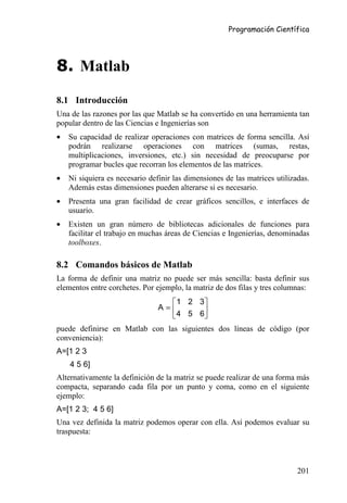 Programación Científica




8. Matlab

8.1 Introducción
Una de las razones por las que Matlab se ha convertido en una herramienta tan
popular dentro de las Ciencias e Ingenierías son
•   Su capacidad de realizar operaciones con matrices de forma sencilla. Así
    podrán realizarse operaciones con matrices (sumas, restas,
    multiplicaciones, inversiones, etc.) sin necesidad de preocuparse por
    programar bucles que recorran los elementos de las matrices.
•   Ni siquiera es necesario definir las dimensiones de las matrices utilizadas.
    Además estas dimensiones pueden alterarse si es necesario.
•   Presenta una gran facilidad de crear gráficos sencillos, e interfaces de
    usuario.
•   Existen un gran número de bibliotecas adicionales de funciones para
    facilitar el trabajo en muchas áreas de Ciencias e Ingenierías, denominadas
    toolboxes.

8.2 Comandos básicos de Matlab
La forma de definir una matriz no puede ser más sencilla: basta definir sus
elementos entre corchetes. Por ejemplo, la matriz de dos filas y tres columnas:
                                   1 2 3
                                A=      
                                   4 5 6
puede definirse en Matlab con las siguientes dos líneas de código (por
conveniencia):
A=[1 2 3
    4 5 6]
Alternativamente la definición de la matriz se puede realizar de una forma más
compacta, separando cada fila por un punto y coma, como en el siguiente
ejemplo:
A=[1 2 3; 4 5 6]
Una vez definida la matriz podemos operar con ella. Así podemos evaluar su
traspuesta:



                                                                            201
 