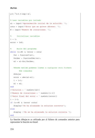 Matlab

y=t.^2+0.5-exp(-x);


% Leer variables por teclado
x1 = input('Aproximación inicial de la solución: ');
cota = input('Error que se quiere obtener: ');
N = input('Numero de iteraciones: ');


%       Inicializar variables
i = 1;
error = Inf;


%       Bucle del programa
while (i<=N) & (error > cota)
      fx1 = funcionf(x1);
      fx1der = funcionfder(x1);
      x2 = x1-fx1/fx1der;


      %Desde matlab podemos llamar a cualquier otro fichero
          %de comandos
      dibujar
      error = abs(x2-x1);
      i = i+1;
      x1 = x2;
end
['Solucion = ' num2str(x2)]
['Numero de iteraciones = ' num2str(i-1)]
['Valor final del error = ' num2str(error)]
i = i-1;
if (i<=N) & (error <cota)
      display('Se ha alcanzado la solucion correcta');
else
      display ('No se ha alcanzado la solucion correcta ');
end

La función dibujar.m es utilizada por el fichero de comandos anterior para
representar la función no-lineal:


224
 