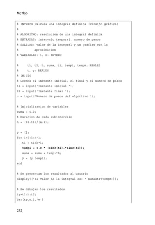 Matlab


% INTDEFG Calcula una integral definida (versión gráfica)
%
% ALGORITMO: resolucion de una integral definida
% ENTRADAS: intervalo temporal, numero de pasos
% SALIDAS: valor de la integral y un grafico con la
%           aproximacion
% VARIABLES: i, n: ENTERO


%       t1, t2, h, suma, ti, tempi, tempm: REALES
%       t, y: REALES
% INICIO
% Leemos el instsnte inicial, el final y el numero de pasos
t1 = input('Instante inicial ');
t2 = input('Instante final ');
n = input('Numero de pasos del algoritmo ');


% Inicializacion de variables
suma = 0.0;
% Duracion de cada subintervalo
h = (t2-t1)/(n-1);


y = [];
for i=0:1:n-1;
      ti = t1+h*i;
      tempi = 5.0 * (sinc(ti).*sinc(ti));
      suma = suma + tempi*h;
      y = [y tempi];
end


% Se presentan los resultados al usuario
display(['El valor de la integral es: ' num2str(tempm)]);


% Se dibujan los resultados
ty=t1:h:t2;
bar(ty,y,1,'w')


232
 