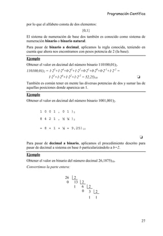 Programación Científica


por lo que el alfabeto consta de dos elementos:
                                     {0,1}
El sistema de numeración de base dos también es conocido como sistema de
numeración binario o binario natural.
Para pasar de binario a decimal, aplicamos la regla conocida, teniendo en
cuenta que ahora nos encontramos con pesos potencia de 2 (la base).
Ejemplo
Obtener el valor en decimal del número binario 110100,01)2.
110100,01)2 = 1·25+1·24+0·23+1·22+0·21+0·20+0·2-1+1·2-2 =
              1·25+1·24+1·22+1·2-2 = 52,25)10                         ❏
También es común tener en mente las diversas potencias de dos y sumar las de
aquellas posiciones donde aparezca un 1.
Ejemplo
Obtener el valor en decimal del número binario 1001,001)2.

        1 0 0 1 , 0 1 )2
        8 4 2 1 , ½ ¼ )2

        = 8 + 1 + ¼ = 9,25)10

                                                                        ❏
Para pasar de decimal a binario, aplicamos el procedimiento descrito para
pasar de decimal a sistema en base b particularizándolo a b=2.
Ejemplo
Obtener el valor en binario del número decimal 26,1875)10.
Convertimos la parte entera:

                         26    2
                          0    13    2
                               1     6   2
                                     0   3    2
                                         1    1




                                                                          27
 