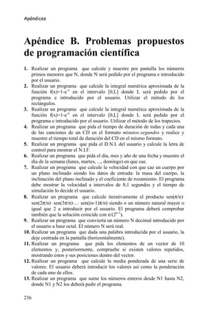 Apéndices




Apéndice B. Problemas propuestos
de programación científica
1. Realizar un programa que calcule y muestre por pantalla los números
    primos menores que N, donde N será pedido por el programa e introducido
    por el usuario.
2. Realizar un programa que calcule la integral numérica aproximada de la
    función f(x)=1-e-x en el intervalo [0,L] donde L será pedido por el
    programa e introducido por el usuario. Utilizar el método de los
    rectángulos.
3. Realizar un programa que calcule la integral numérica aproximada de la
    función f(x)=1-e-x en el intervalo [0,L] donde L será pedido por el
    programa e introducido por el usuario. Utilizar el método de los trapecios.
4. Realizar un programa que pida el tiempo de duración de todas y cada una
    de las canciones de un CD en el formato minutos:segundos y realice y
    muestre el tiempo total de duración del CD en el mismo formato.
5. Realizar un programa que pida el D.N.I. del usuario y calcule la letra de
    control para mostrar el N.I.F.
6. Realizar un programa que pida el día, mes y año de una fecha y muestre el
    día de la semana (lunes, martes, ..., domingo) en que cae.
7. Realizar un programa que calcule la velocidad con que cae un cuerpo por
    un plano inclinado siendo los datos de entrada: la masa del cuerpo, la
    inclinación del plano inclinado y el coeficiente de rozamiento. El programa
    debe mostrar la velocidad a intervalos de 0,1 segundos y el tiempo de
    simulación lo decide el usuario.
8. Realizar un programa que calcule iterativamente el producto sen(π/n)·
    sen(2π/n)· sen(3π/n)·...· sen((n-1)π/n) siendo n un número natural mayor o
    igual que 2 a introducir por el usuario. El programa deberá comprobar
    también que la solución coincide con n/(2n-1).
9. Realizar un programa que convierta un número N decimal introducido por
    el usuario a base octal. El número N será real.
10. Realizar un programa que dada una palabra introducida por el usuario, la
    deje centrada en la pantalla (horizontalmente).
11. Realizar un programa que pida los elementos de un vector de 10
    elementos y, posteriormente, compruebe si existen valores repetidos,
    mostrando estos y sus posiciones dentro del vector.
12. Realizar un programa que calcule la media ponderada de una serie de
    valores. El usuario deberá introducir los valores así como la ponderación
    de cada uno de ellos.
13. Realizar un programa que sume los números enteros desde N1 hasta N2,
    donde N1 y N2 los deberá pedir el programa.

236
 