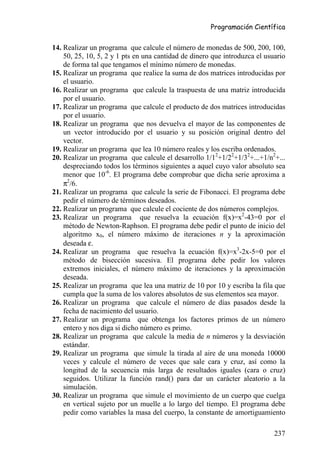 Programación Científica


14. Realizar un programa que calcule el número de monedas de 500, 200, 100,
    50, 25, 10, 5, 2 y 1 pts en una cantidad de dinero que introduzca el usuario
    de forma tal que tengamos el mínimo número de monedas.
15. Realizar un programa que realice la suma de dos matrices introducidas por
    el usuario.
16. Realizar un programa que calcule la traspuesta de una matriz introducida
    por el usuario.
17. Realizar un programa que calcule el producto de dos matrices introducidas
    por el usuario.
18. Realizar un programa que nos devuelva el mayor de las componentes de
    un vector introducido por el usuario y su posición original dentro del
    vector.
19. Realizar un programa que lea 10 número reales y los escriba ordenados.
20. Realizar un programa que calcule el desarrollo 1/12+1/22+1/32+...+1/n2+...
    despreciando todos los términos siguientes a aquel cuyo valor absoluto sea
    menor que 10-6. El programa debe comprobar que dicha serie aproxima a
    π2/6.
21. Realizar un programa que calcule la serie de Fibonacci. El programa debe
    pedir el número de términos deseados.
22. Realizar un programa que calcule el cociente de dos números complejos.
23. Realizar un programa que resuelva la ecuación f(x)=x2-43=0 por el
    método de Newton-Raphson. El programa debe pedir el punto de inicio del
    algoritmo x0, el número máximo de iteraciones n y la aproximación
    deseada ε.
24. Realizar un programa que resuelva la ecuación f(x)=x3-2x-5=0 por el
    método de bisección sucesiva. El programa debe pedir los valores
    extremos iniciales, el número máximo de iteraciones y la aproximación
    deseada.
25. Realizar un programa que lea una matriz de 10 por 10 y escriba la fila que
    cumpla que la suma de los valores absolutos de sus elementos sea mayor.
26. Realizar un programa que calcule el número de días pasados desde la
    fecha de nacimiento del usuario.
27. Realizar un programa que obtenga los factores primos de un número
    entero y nos diga si dicho número es primo.
28. Realizar un programa que calcule la media de n números y la desviación
    estándar.
29. Realizar un programa que simule la tirada al aire de una moneda 10000
    veces y calcule el número de veces que sale cara y cruz, así como la
    longitud de la secuencia más larga de resultados iguales (cara o cruz)
    seguidos. Utilizar la función rand() para dar un carácter aleatorio a la
    simulación.
30. Realizar un programa que simule el movimiento de un cuerpo que cuelga
    en vertical sujeto por un muelle a lo largo del tiempo. El programa debe
    pedir como variables la masa del cuerpo, la constante de amortiguamiento

                                                                            237
 