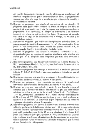 Apéndices


    del muelle, la constante viscosa del muelle, el tiempo de simulación y el
    intervalo temporal con el que se quieren tener los datos. El programa irá
    sacando una tabla a lo largo de la simulación con el tiempo, la posición y
    la velocidad ada instante.
31. Realizar un programa que simule el movimiento de un péndulo. El
    programa debe pedir como variables la masa, la longitud del hilo, la
    constante de rozamiento con el aire (se supone que actúa con una fuerza
    proporcional a la velocidad), el tiempo de simulación y el intervalo
    temporal con el que se quieren tener los datos. El programa irá sacando
    una tabla a lo largo de la simulación con el tiempo, la posición y la
    velocidad ada instante.
32. Realizar un programa que realice una interpolación numérica lineal. El
    programa pedirá n puntos de coordenadas (xi , yi) y la coordenada x de un
    punto P. Por interpolación lineal usando los puntos vecinos a P, el
    programa debe devolver la coordenada y de dicho punto.
33. Realizar un programa que calcule el desarrollo 1-1/3+1/5-1/7+1/9-...
    despreciando todos los términos siguientes a aquel cuyo valor absoluto sea
    menor que 10-6. El programa debe comprobar que dicha serie aproxima a
    π/4.
34. Realizar un programa que devuelva el polinomio de Hermite de grado n,
    Hn(x) sabiendo que H0(x)=1, H1(x)=2x y que la fórmula de recurrencia es
    Hn+1(x)=2xHn(x)-2nHn-1(x).
35. Realizar un programa que obtenga el valor de π/2 a través del producto
    infinito 2/1·2/3·4/3·4/5·6/5·6/7·... con una precisión ε introducida por el
    usuario.
36. Realizar un programa que convierta un número N decimal introducido por
    el usuario a base hexadecimal. El número N será entero.
37. Realizar un programa          que convierta un número N hexadecimal
    introducido por el usuario a base decimal. El número N será entero.
38. Realizar un programa que calcule el coste de una llamada provincial
    sabiendo que la tarifa de la llamada mínima son 15 pts, que cada minuto
    adicional se cobra según sea tarifa normal (laborable de 17 a 20 horas,
    13,44 pts), tarifa punta (laborable de 8 a 17 horas, 15 pts) o tarifa reducida
    (6,71 pts), que el IVA (16%) no está incluido y que el total resultante se
    redondea a los céntimos. La facturación es por segundos: tasa de conexión
    + ptas por minuto/60 x número de segundos.
39. Realizar un programa que calcule el coste de una llamada metropolitana
    sabiendo que la tarifa de la llamada mínima son 11,40 pts, que cada minuto
    adicional se cobra según sea tarifa normal (laborable de 17 a 22 horas, 4,52
    pts), tarifa punta (laborable de 8 a 17 horas y sábado de 8 a 14 horas, 4,52
    pts) o tarifa reducida (1,64 pts), que el IVA (16%) no está incluido y que el
    total resultante se redondea a los céntimos. La facturación es por segundos:
    tasa de conexión + ptas por minuto/60 x número de segundos que excedan
    de una franquicia de 160 segundos.

238
 