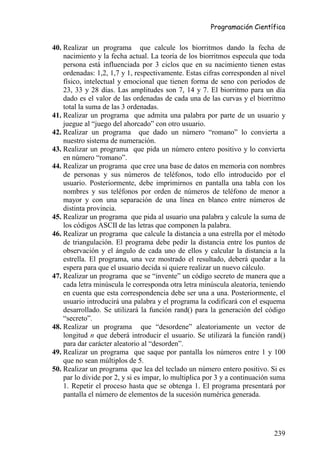 Programación Científica


40. Realizar un programa que calcule los biorritmos dando la fecha de
    nacimiento y la fecha actual. La teoría de los biorritmos especula que toda
    persona está influenciada por 3 ciclos que en su nacimiento tienen estas
    ordenadas: 1,2, 1,7 y 1, respectivamente. Estas cifras corresponden al nivel
    físico, intelectual y emocional que tienen forma de seno con períodos de
    23, 33 y 28 días. Las amplitudes son 7, 14 y 7. El biorritmo para un día
    dado es el valor de las ordenadas de cada una de las curvas y el biorritmo
    total la suma de las 3 ordenadas.
41. Realizar un programa que admita una palabra por parte de un usuario y
    juegue al “juego del ahorcado” con otro usuario.
42. Realizar un programa que dado un número “romano” lo convierta a
    nuestro sistema de numeración.
43. Realizar un programa que pida un número entero positivo y lo convierta
    en número “romano”.
44. Realizar un programa que cree una base de datos en memoria con nombres
    de personas y sus números de teléfonos, todo ello introducido por el
    usuario. Posteriormente, debe imprimirnos en pantalla una tabla con los
    nombres y sus teléfonos por orden de números de teléfono de menor a
    mayor y con una separación de una línea en blanco entre números de
    distinta provincia.
45. Realizar un programa que pida al usuario una palabra y calcule la suma de
    los códigos ASCII de las letras que componen la palabra.
46. Realizar un programa que calcule la distancia a una estrella por el método
    de triangulación. El programa debe pedir la distancia entre los puntos de
    observación y el ángulo de cada uno de ellos y calcular la distancia a la
    estrella. El programa, una vez mostrado el resultado, deberá quedar a la
    espera para que el usuario decida si quiere realizar un nuevo cálculo.
47. Realizar un programa que se “invente” un código secreto de manera que a
    cada letra minúscula le corresponda otra letra minúscula aleatoria, teniendo
    en cuenta que esta correspondencia debe ser una a una. Posteriormente, el
    usuario introducirá una palabra y el programa la codificará con el esquema
    desarrollado. Se utilizará la función rand() para la generación del código
    “secreto”.
48. Realizar un programa que “desordene” aleatoriamente un vector de
    longitud n que deberá introducir el usuario. Se utilizará la función rand()
    para dar carácter aleatorio al “desorden”.
49. Realizar un programa que saque por pantalla los números entre 1 y 100
    que no sean múltiplos de 5.
50. Realizar un programa que lea del teclado un número entero positivo. Si es
    par lo divide por 2, y si es impar, lo multiplica por 3 y a continuación suma
    1. Repetir el proceso hasta que se obtenga 1. El programa presentará por
    pantalla el número de elementos de la sucesión numérica generada.




                                                                             239
 